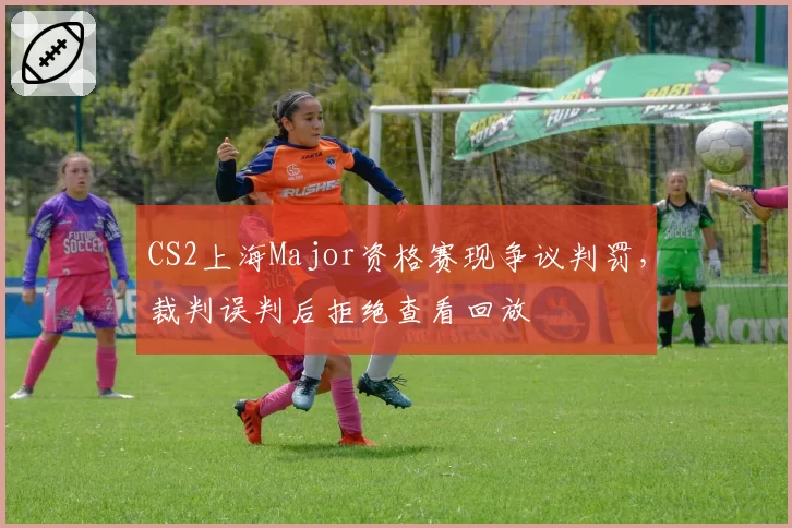 CS2上海Major资格赛现争议判罚,裁判误判后拒绝查看回放
