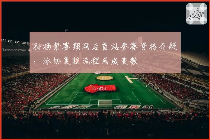 孙杨禁赛期满后首站参赛资格存疑，泳协复核流程或成变数