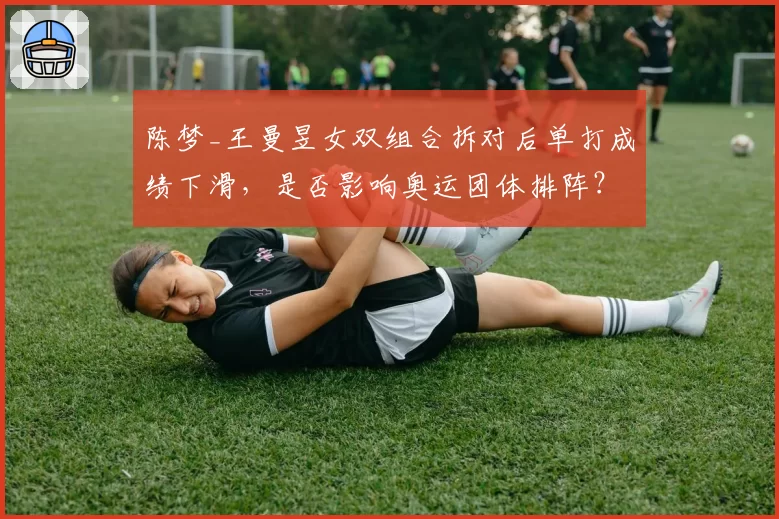 陈梦_王曼昱女双组合拆对后单打成绩下滑,是否影响奥运团体排阵?