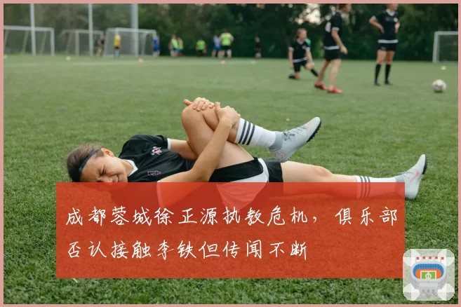 成都蓉城徐正源执教危机,俱乐部否认接触李铁但传闻不断